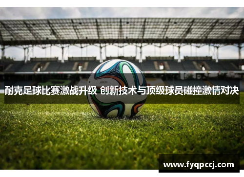 耐克足球比赛激战升级 创新技术与顶级球员碰撞激情对决